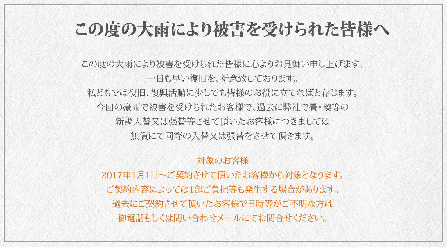 豪雨により被害に遭われた皆様へ　この度の大雨により被害を受けられた皆様に心よりお見舞い申し上げます。一日も早い復旧を、祈念致しております。私どもでは復旧、復興活動に少しでも皆様のお役に立てればと存じます。今回の豪雨で被害を受けられたお客様で、過去に弊社で畳・襖等の新調入替又は張替等させて頂いたお客様につきましては無償にて同等の入替及又は張替をさせて頂きます。対象のお客様　2017年1月1日～ご契約させて頂いたお客様から対象となります。ご契約内容によっては1部ご負担等も発生する場合があります。過去にご契約させて頂いたお客様で日時等がご不明な方は御電話もしくは問い合わせメールにてお問合せください。